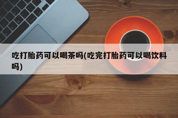 米非米索在线购微信吃打胎药可以喝茶吗(吃完打胎药可以喝饮料吗)