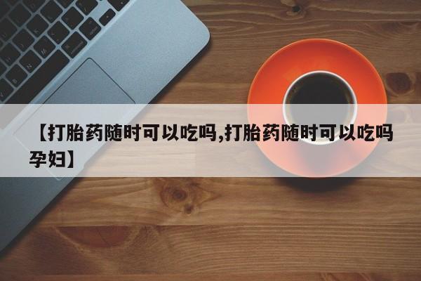 米非米索在线购微信【打胎药随时可以吃吗,打胎药随时可以吃吗孕妇】