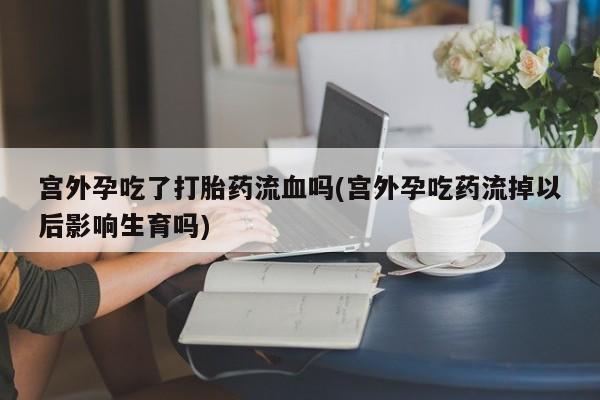 米非米索在线购微信宫外孕吃了打胎药流血吗(宫外孕吃药流掉以后影响生育吗)