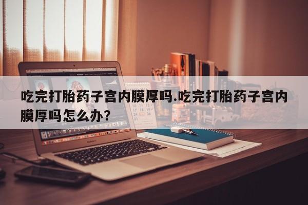米非米索在线购微信吃完打胎药子宫内膜厚吗.吃完打胎药子宫内膜厚吗怎么办？