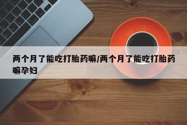 米非米索在线购微信两个月了能吃打胎药嘛/两个月了能吃打胎药嘛孕妇