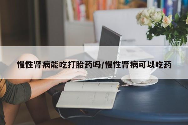 米非米索在线购微信慢性肾病能吃打胎药吗/慢性肾病可以吃药
