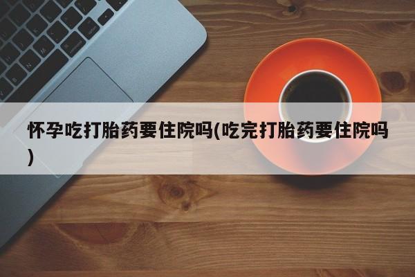 米非米索在线购微信怀孕吃打胎药要住院吗(吃完打胎药要住院吗)