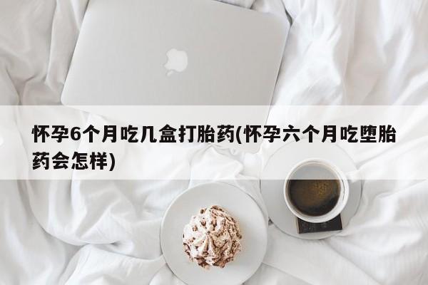 米非米索在线购微信怀孕6个月吃几盒打胎药(怀孕六个月吃堕胎药会怎样)
