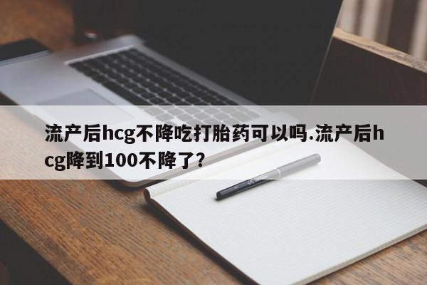 米非米索在线购微信流产后hcg不降吃打胎药可以吗.流产后hcg降到100不降了？