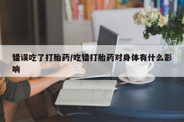 米非米索在线购微信错误吃了打胎药/吃错打胎药对身体有什么影响