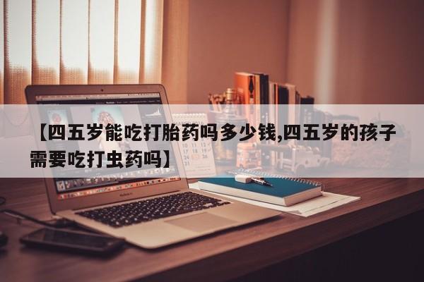 米非米索在线购微信【四五岁能吃打胎药吗多少钱,四五岁的孩子需要吃打虫药吗】