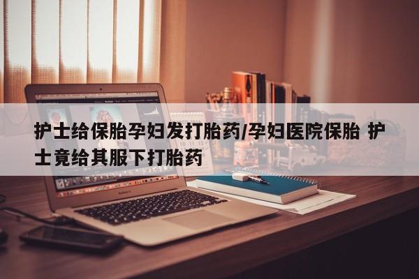 米非米索在线购微信护士给保胎孕妇发打胎药/孕妇医院保胎 护士竟给其服下打胎药
