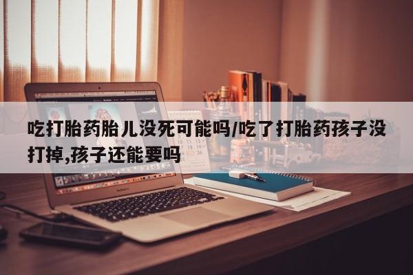 米非米索在线购微信吃打胎药胎儿没死可能吗/吃了打胎药孩子没打掉,孩子还能要吗