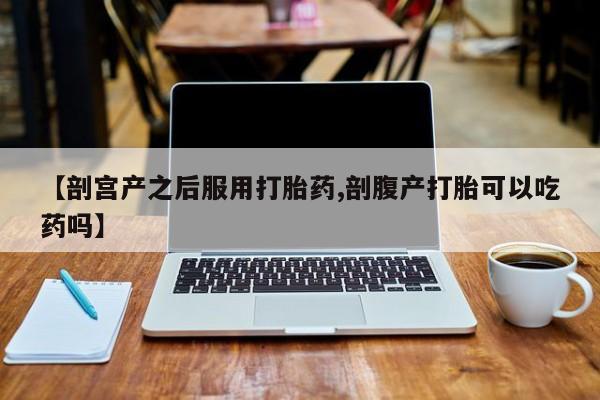 米非米索在线购微信【剖宫产之后服用打胎药,剖腹产打胎可以吃药吗】