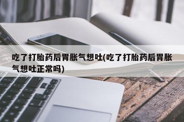 米非米索在线购微信吃了打胎药后胃胀气想吐(吃了打胎药后胃胀气想吐正常吗)