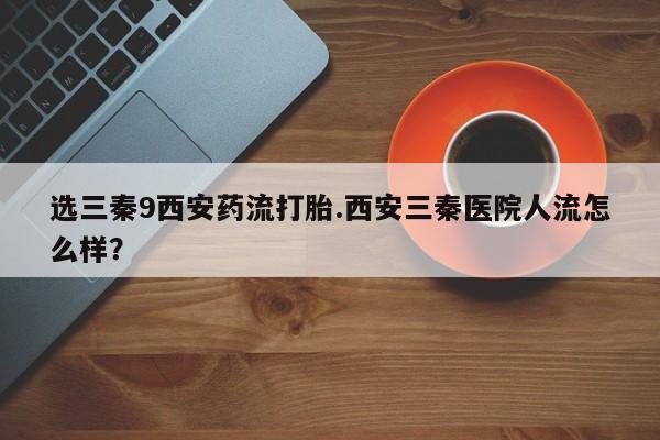 米非米索在线购微信选三秦9西安药流打胎.西安三秦医院人流怎么样？