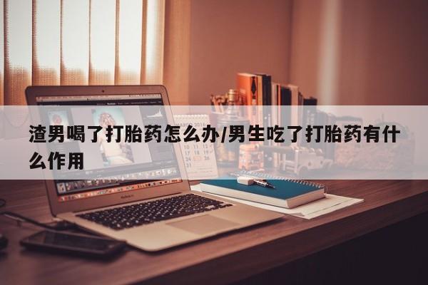 米非米索在线购微信渣男喝了打胎药怎么办/男生吃了打胎药有什么作用