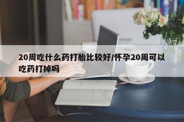 米非米索在线购微信20周吃什么药打胎比较好/怀孕20周可以吃药打掉吗