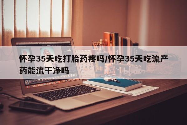 米非米索在线购微信怀孕35天吃打胎药疼吗/怀孕35天吃流产药能流干净吗
