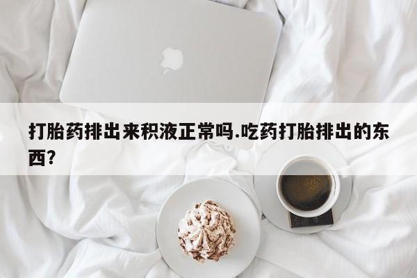 米非米索在线购微信打胎药排出来积液正常吗.吃药打胎排出的东西？
