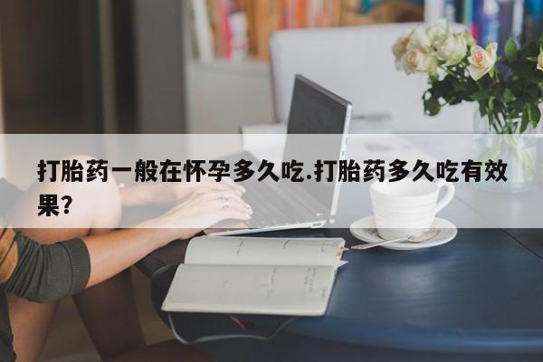 米非米索在线购微信打胎药一般在怀孕多久吃.打胎药多久吃有效果？