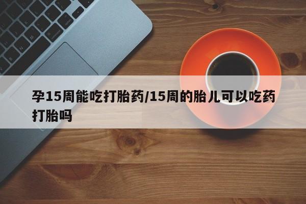 米非米索在线购微信孕15周能吃打胎药/15周的胎儿可以吃药打胎吗