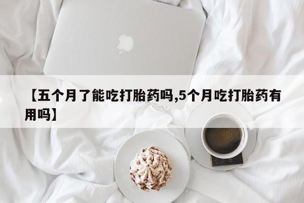 米非米索在线购微信【五个月了能吃打胎药吗,5个月吃打胎药有用吗】