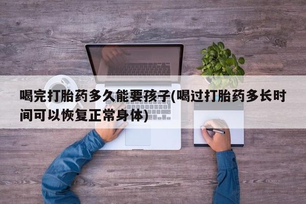 米非米索在线购微信喝完打胎药多久能要孩子(喝过打胎药多长时间可以恢复正常身体)