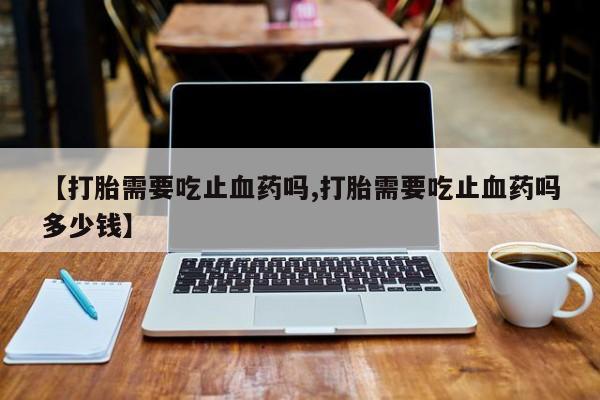 米非米索在线购微信【打胎需要吃止血药吗,打胎需要吃止血药吗多少钱】