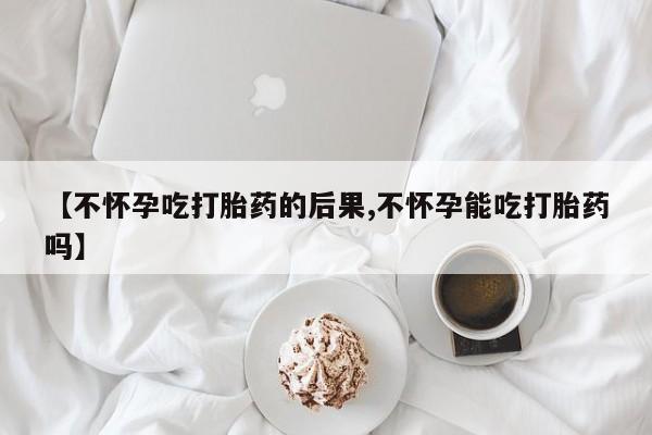 米非米索在线购微信【不怀孕吃打胎药的后果,不怀孕能吃打胎药吗】