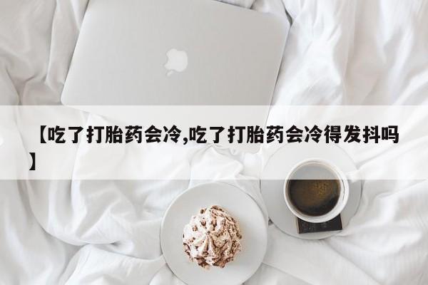 米非米索在线购微信【吃了打胎药会冷,吃了打胎药会冷得发抖吗】