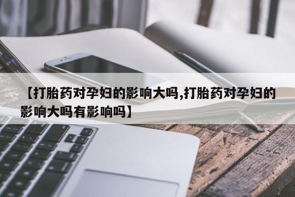 米非米索在线购微信【打胎药对孕妇的影响大吗,打胎药对孕妇的影响大吗有影响吗】