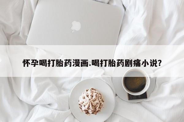 米非米索在线购微信怀孕喝打胎药漫画.喝打胎药剧痛小说？