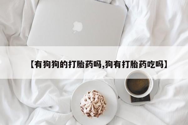 米非米索在线购微信【有狗狗的打胎药吗,狗有打胎药吃吗】