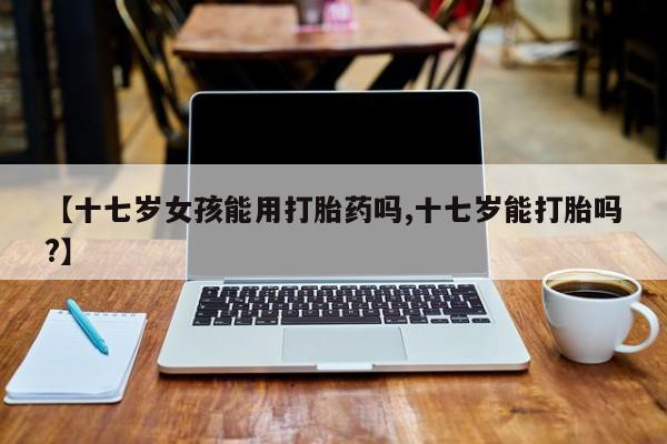 米非米索在线购微信【十七岁女孩能用打胎药吗,十七岁能打胎吗?】
