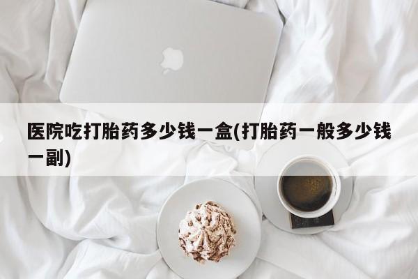 米非米索在线购微信医院吃打胎药多少钱一盒(打胎药一般多少钱一副)