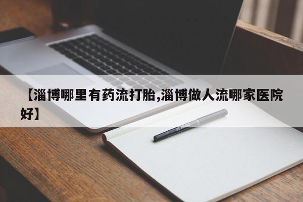 米非米索在线购微信【淄博哪里有药流打胎,淄博做人流哪家医院好】