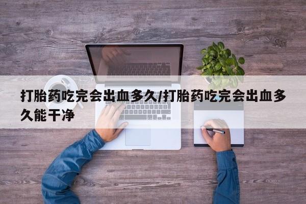 米非米索在线购微信打胎药吃完会出血多久/打胎药吃完会出血多久能干净