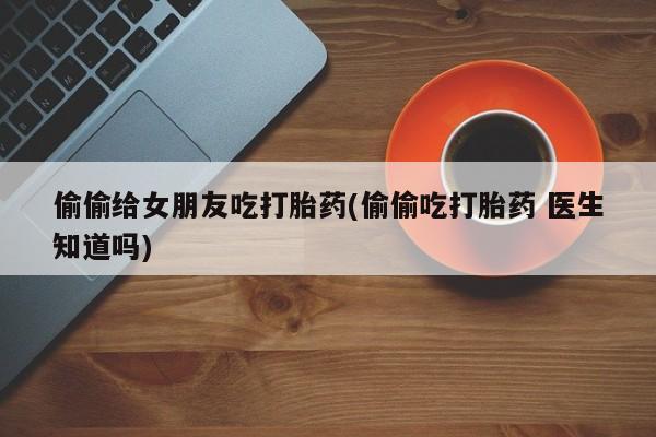 米非米索在线购微信偷偷给女朋友吃打胎药(偷偷吃打胎药 医生知道吗)