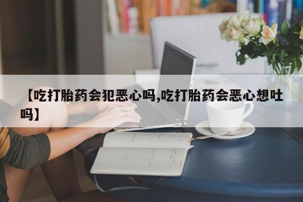 米非米索在线购微信【吃打胎药会犯恶心吗,吃打胎药会恶心想吐吗】