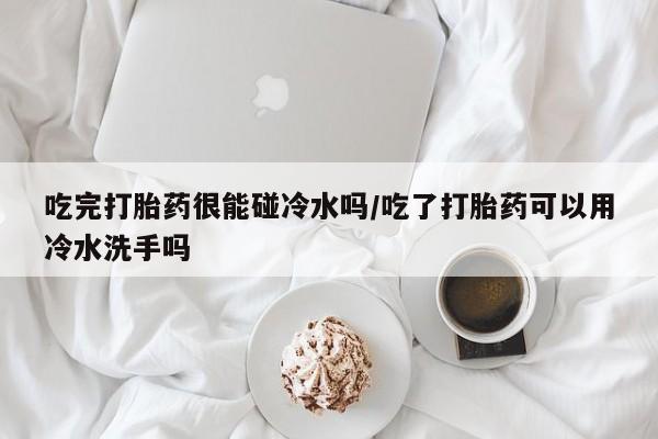 米非米索在线购微信吃完打胎药很能碰冷水吗/吃了打胎药可以用冷水洗手吗