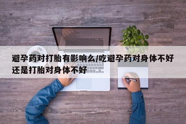 米非米索在线购微信避孕药对打胎有影响么/吃避孕药对身体不好还是打胎对身体不好